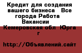 Кредит для создания вашего бизнеса - Все города Работа » Вакансии   . Кемеровская обл.,Юрга г.